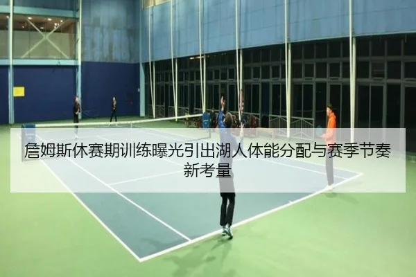詹姆斯休赛期训练曝光引出湖人体能分配与赛季节奏新考量
